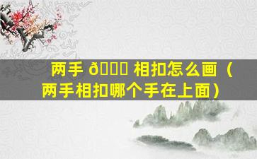两手 🕊 相扣怎么画（两手相扣哪个手在上面）